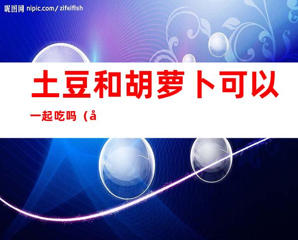 土豆和胡萝卜可以一起吃吗（土豆和胡萝卜可以一起吃吗宝宝）