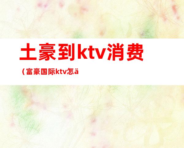 土豪到ktv消费（富豪国际ktv怎么样）