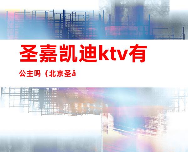 圣嘉凯迪ktv有公主吗（北京圣嘉凯迪ktv）