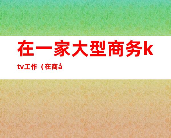 在一家大型商务ktv工作（在商务ktv上班是什么体验）