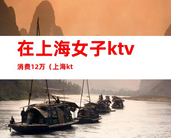 在上海女子ktv消费12万（上海 ktv 12万）