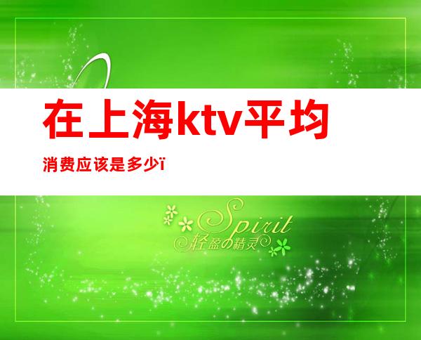 在上海ktv平均消费应该是多少（上海KTV消费）