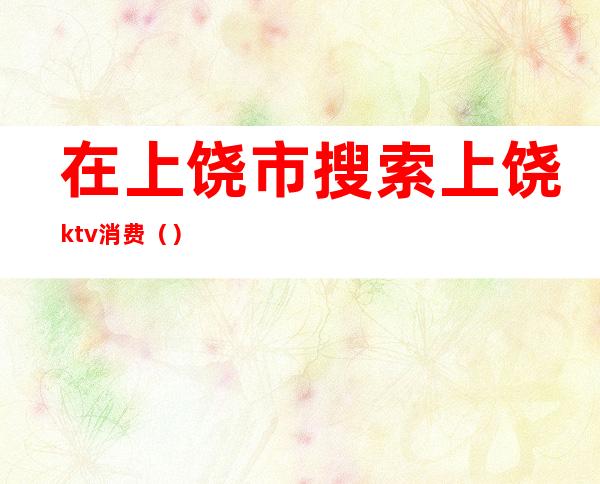 在上饶市搜索上饶ktv消费（）