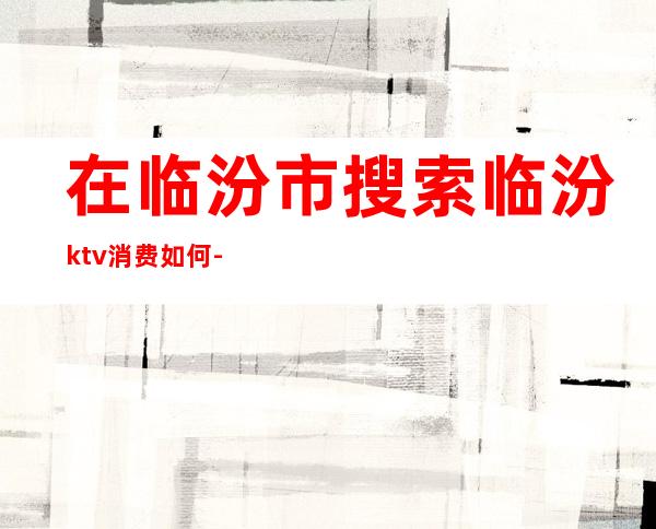 在临汾市搜索临汾ktv消费如何-临汾ktv一晚多少钱？