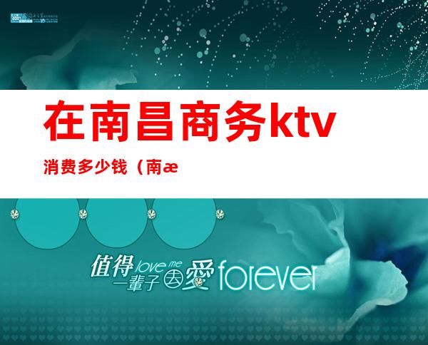 在南昌商务ktv消费多少钱（南昌ktv贵吗）