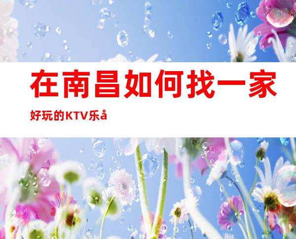 在南昌如何找一家好玩的KTV 乐天下KTV怎么样