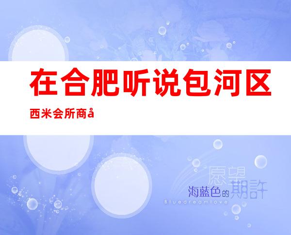 在合肥听说包河区西米会所商务KTV很好玩，颜子怎么样那边。