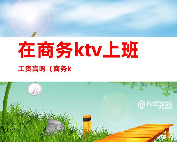 在商务ktv上班工资高吗（商务ktv上班真的赚钱吗）