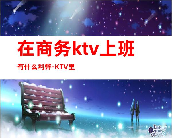 在商务ktv上班有什么利弊-KTV里面上班怎么样