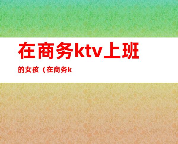 在商务ktv上班的女孩（在商务ktv上班的女孩叫什么）