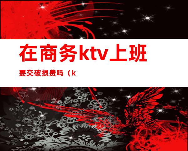 在商务ktv上班要交破损费吗（ktv维护费怎么收）