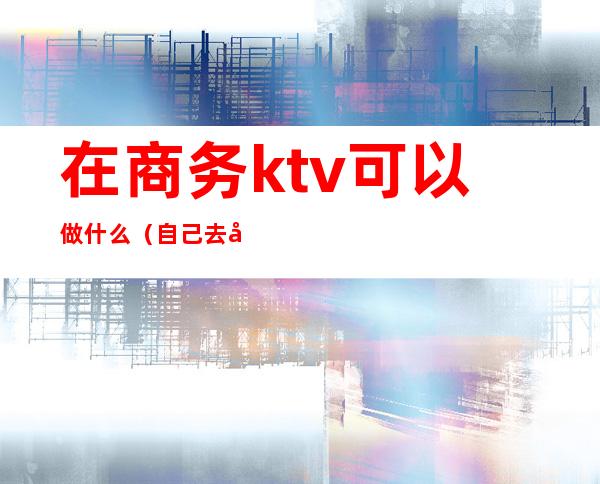 在商务ktv可以做什么（自己去商务ktv）