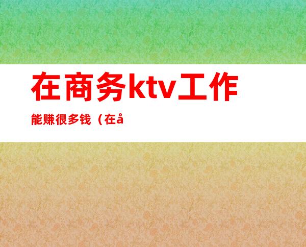 在商务ktv工作能赚很多钱（在商务ktv做服务员好做吗）