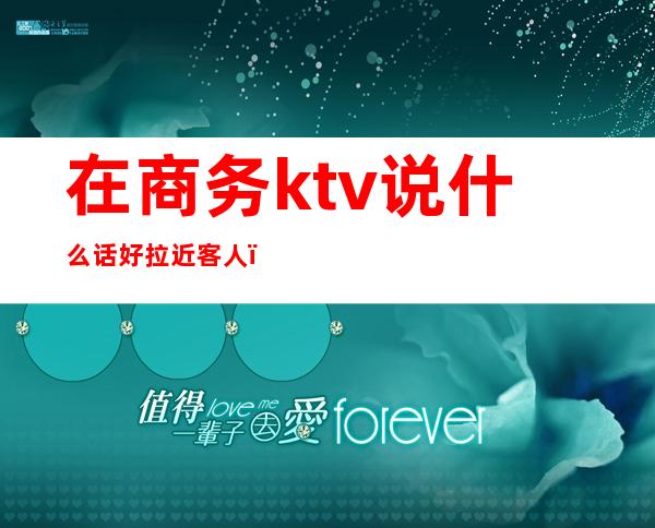 在商务ktv说什么话好拉近客人（商务ktv接待是做什么的）