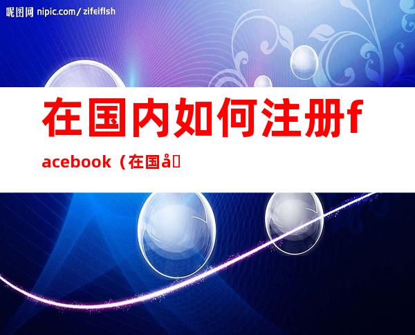 在国内如何注册facebook（在国内如何注册facebook注册）