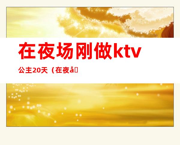 在夜场刚做ktv公主20天（在夜场刚做ktv公主20天不回家）