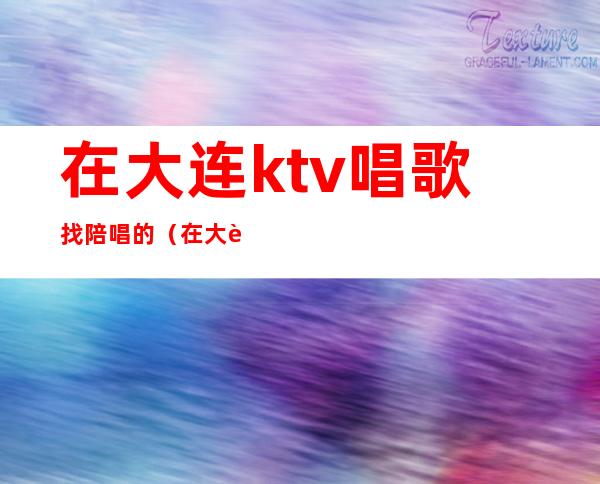 在大连ktv唱歌找陪唱的（在大连ktv唱歌找陪唱的多吗）