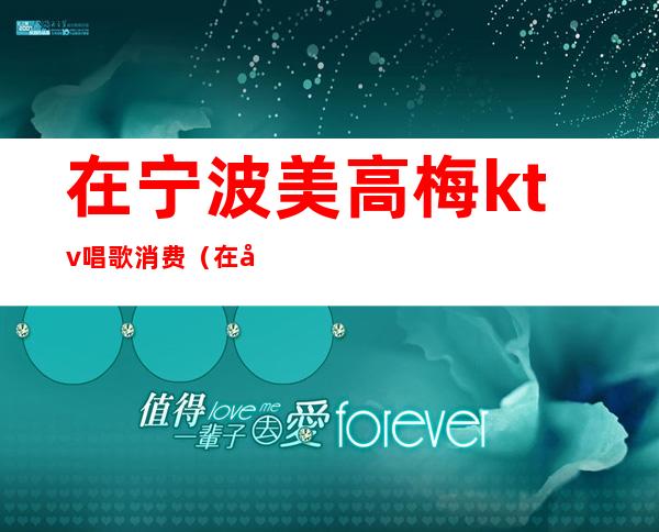 在宁波美高梅ktv唱歌消费（在宁波美高梅ktv唱歌消费怎么样）