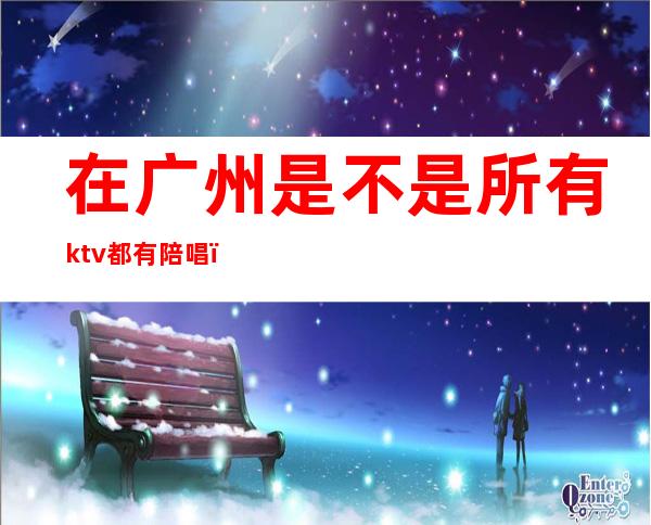 在广州是不是所有ktv都有陪唱（广州哪里的ktv有陪酒）