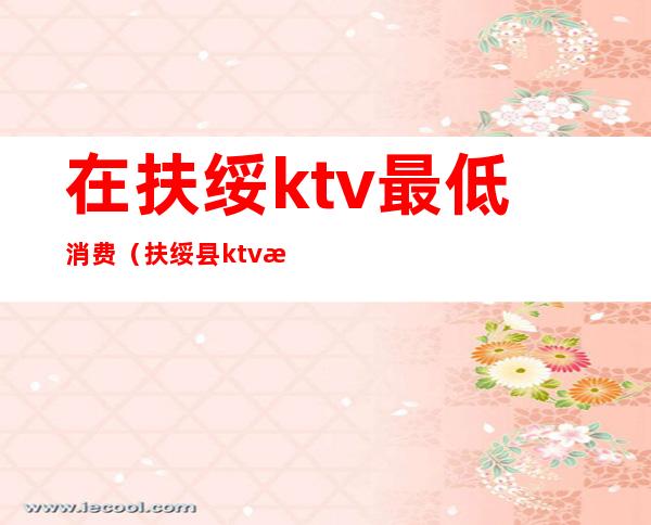 在扶绥ktv最低消费（扶绥县ktv有几家）