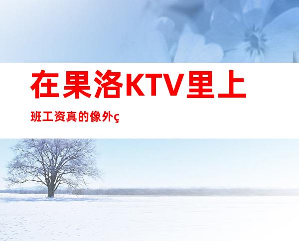 在果洛KTV里上班工资真的像外界说的那样好吗，快来求证吧