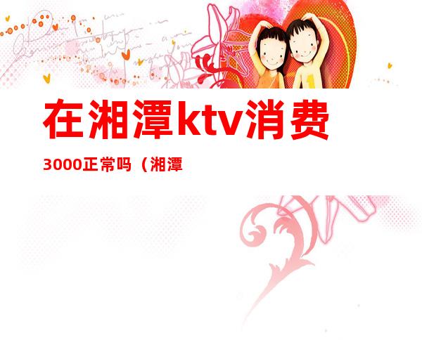 在湘潭ktv消费3000正常吗（湘潭华银ktv消费贵吗）