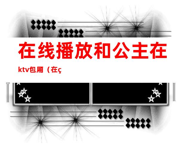 在线播放和公主在ktv包厢（在线观 ktv公主）