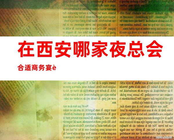 在西安哪家夜总会合适商务宴请呢?顾经理为你解答这一疑惑