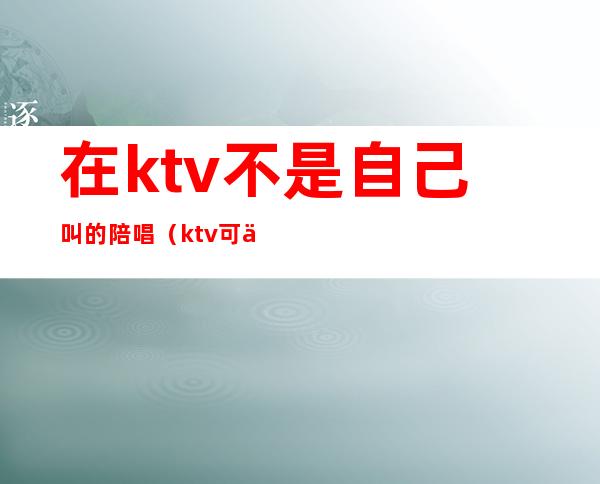 在ktv不是自己叫的陪唱（ktv可以叫陪唱吗）