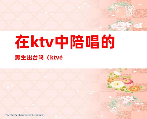 在ktv中陪唱的男生出台吗（ktv陪唱一般都是什么情形）