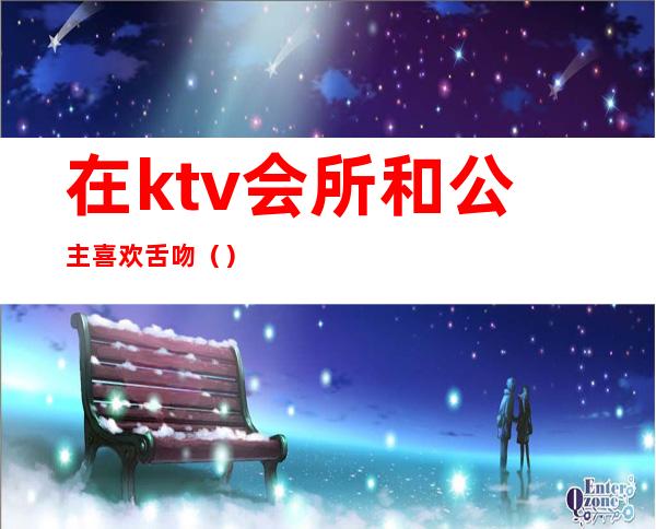 在ktv会所和公主喜欢舌吻（）