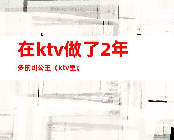 在ktv做了2年多的dj公主（ktv里的dj公主）