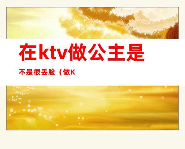 在ktv做公主是不是很丢脸（做KTV的公主好不好）