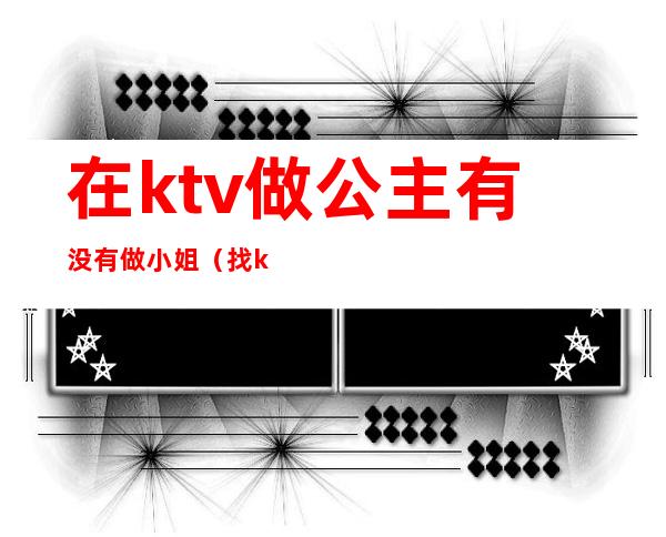 在ktv做公主有没有做小姐（找ktv公主都能干啥）