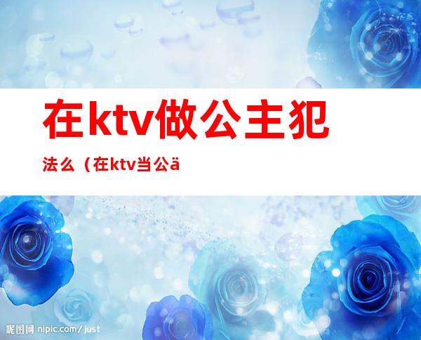 在ktv做公主犯法么（在ktv当公主犯法吗）