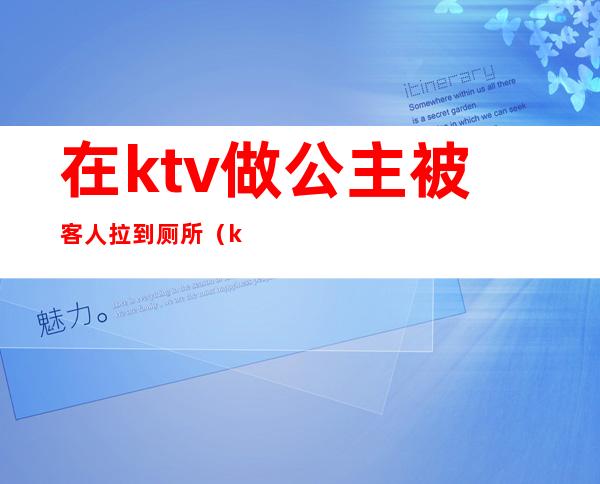 在ktv做公主被客人拉到厕所（ktv公主邀请客人去厕所）