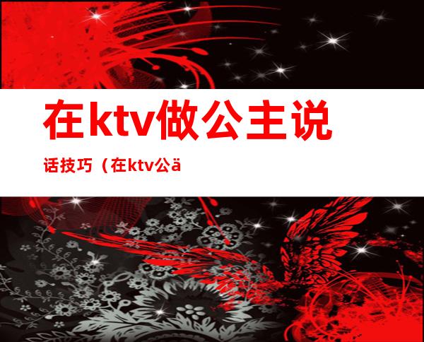 在ktv做公主说话技巧（在ktv公主聊些什么话题）