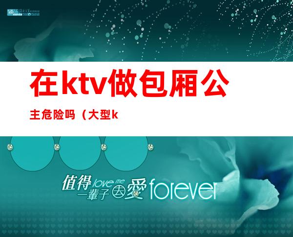 在ktv做包厢公主危险吗（大型ktv做公主安全吗）