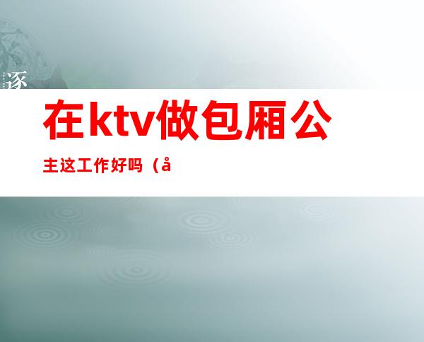 在ktv做包厢公主这工作好吗（做KTV的公主好不好）