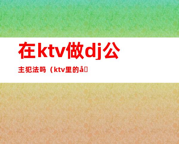 在ktv做dj公主犯法吗（ktv里的公主都可以干嘛,犯法吗）