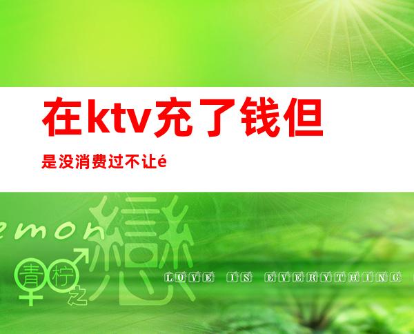 在ktv充了钱但是没消费过不让退（KTV充了钱能退吗）