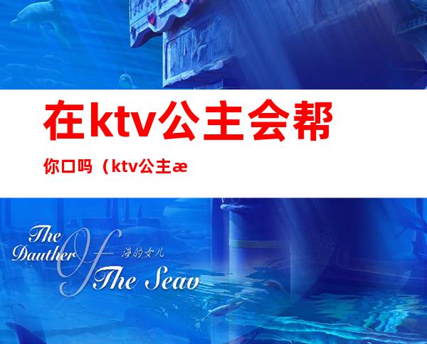 在ktv公主会帮你口吗（ktv公主怎么喊）