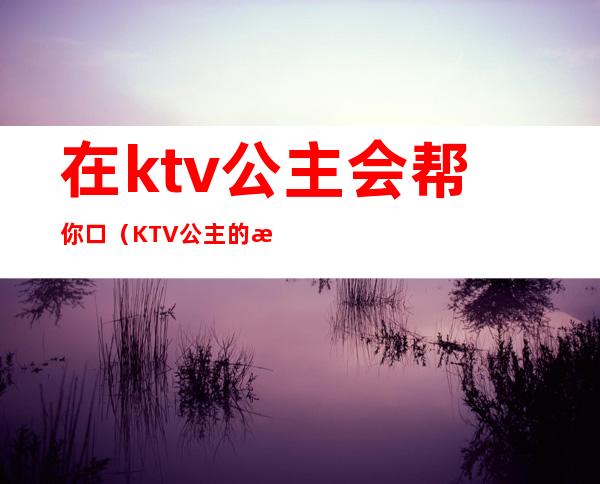 在ktv公主会帮你口（KTV公主的服务）