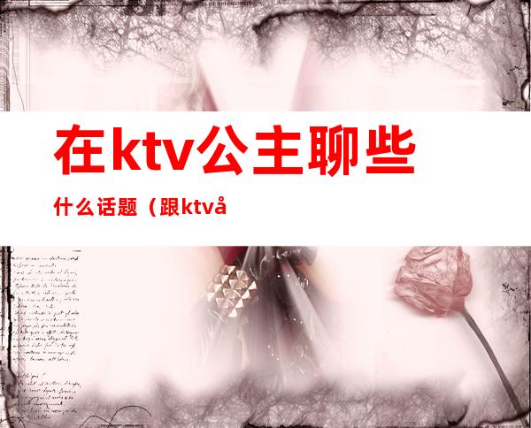 在ktv公主聊些什么话题（跟ktv公主聊什么）