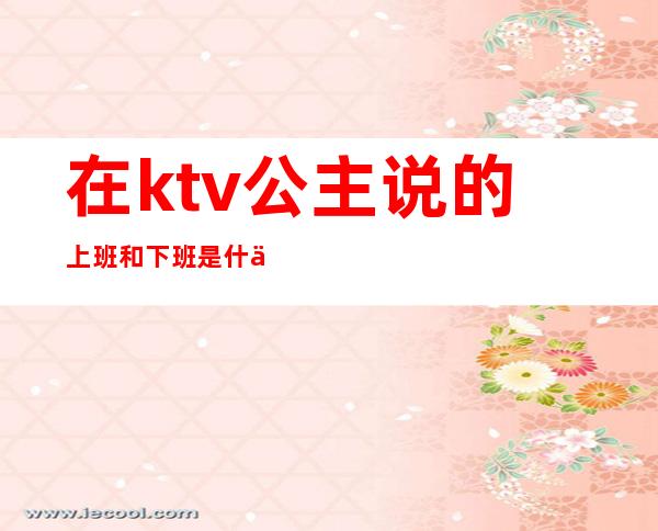 在ktv公主说的上班和下班是什么意思?（ktv公主都是怎么上班的）