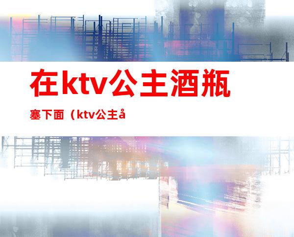 在ktv公主酒瓶塞下面（ktv公主包里面有什么）