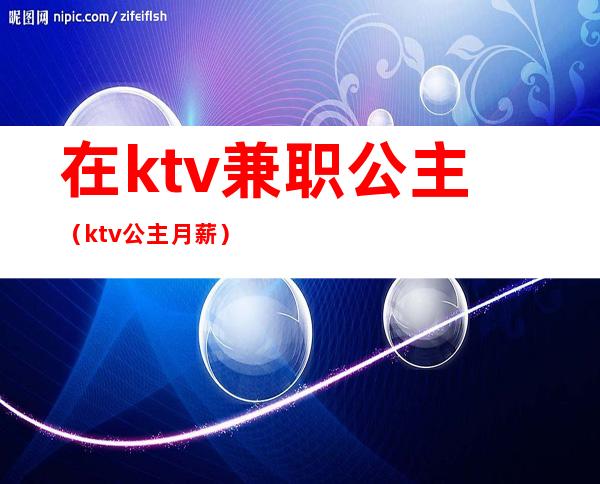 在ktv兼职公主（ktv公主月薪）