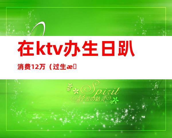 在ktv办生日趴消费12万（过生日ktv要花多少钱）