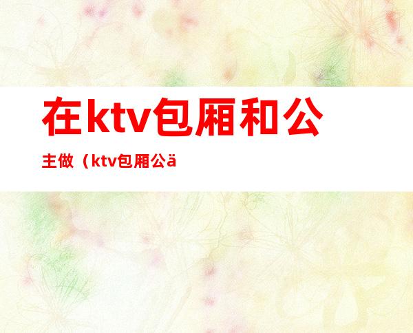 在ktv包厢和公主做（ktv包厢公主怎么服务）