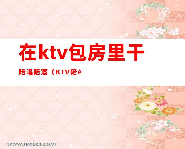 在ktv包房里干陪唱陪酒（KTV陪酒陪唱）